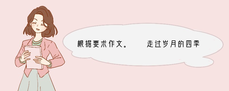 根据要求作文。　　走过岁月的四季，我们一路向前走；穿过历史的尘烟，我们的民族向前